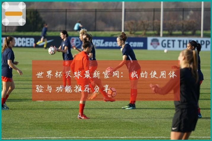 世界杯买球最新官网：我的使用体验与功能推荐分享
